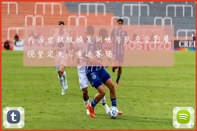 内马尔积极恢复训练与队友合影展现坚定决心重返赛场