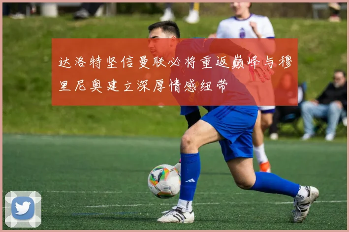 达洛特坚信曼联必将重返巅峰与穆里尼奥建立深厚情感纽带