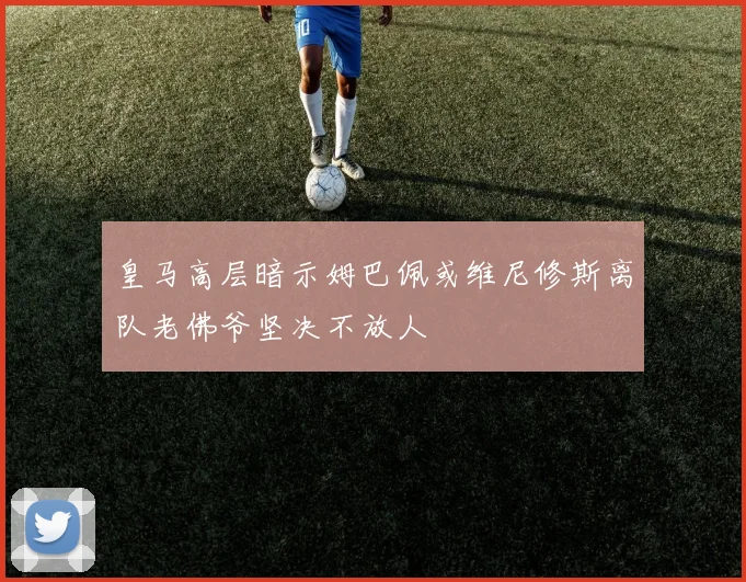 皇马高层暗示姆巴佩或维尼修斯离队老佛爷坚决不放人