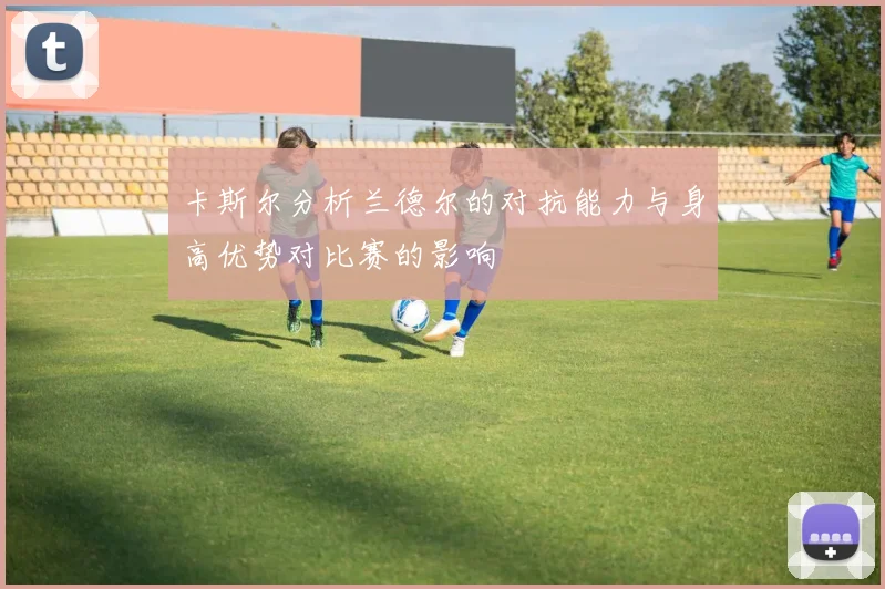 卡斯尔分析兰德尔的对抗能力与身高优势对比赛的影响