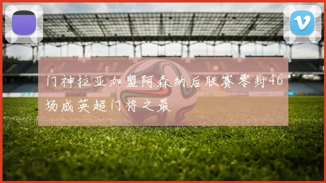门神拉亚加盟阿森纳后联赛零封46场成英超门将之最