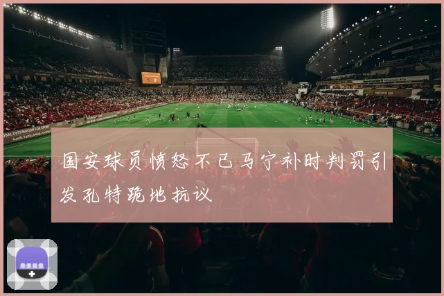 国安球员愤怒不已马宁补时判罚引发孔特跪地抗议