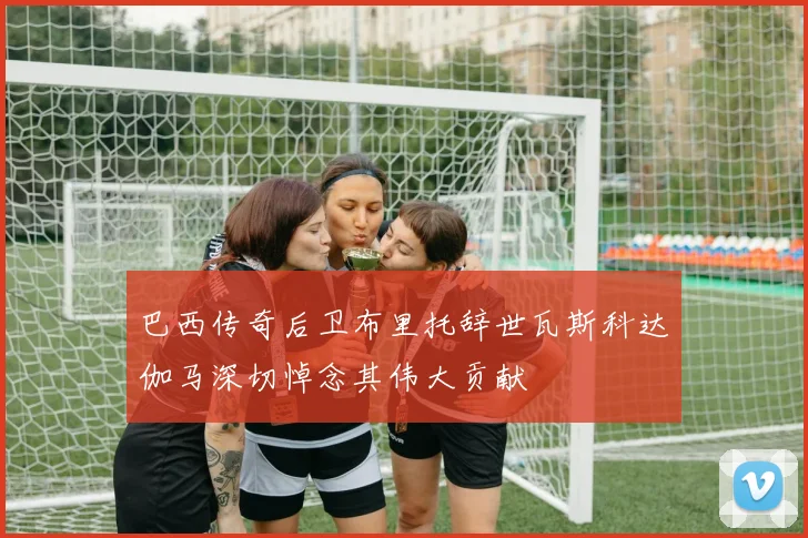 巴西传奇后卫布里托辞世瓦斯科达伽马深切悼念其伟大贡献