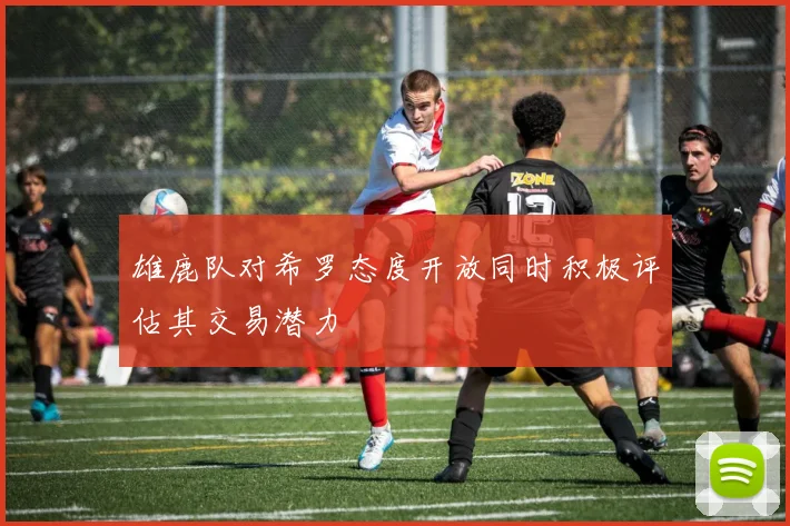 雄鹿队对希罗态度开放同时积极评估其交易潜力