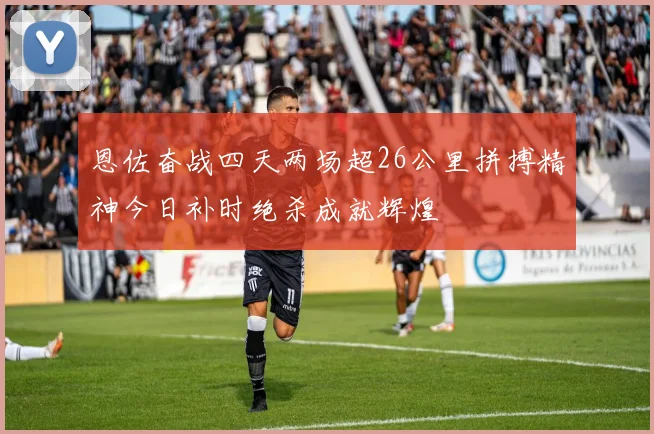 恩佐奋战四天两场超26公里拼搏精神今日补时绝杀成就辉煌