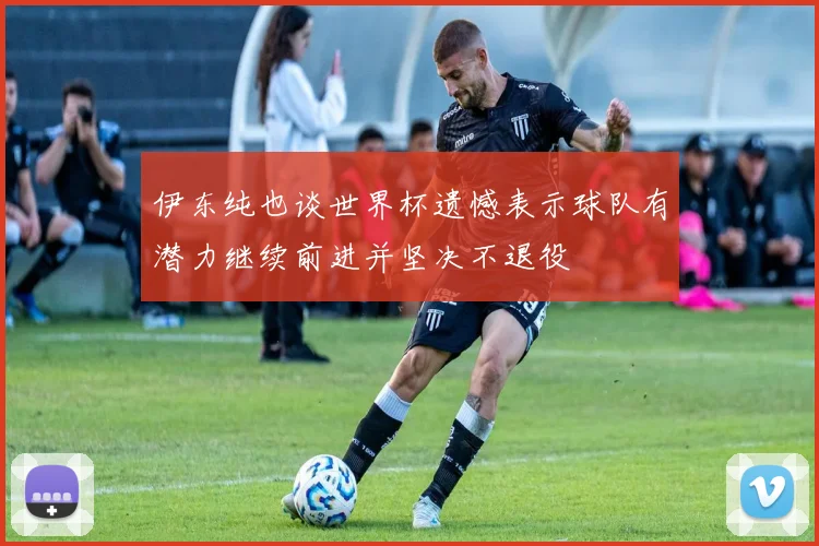 伊东纯也谈世界杯遗憾表示球队有潜力继续前进并坚决不退役