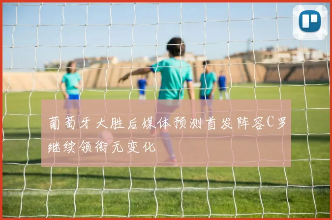 葡萄牙大胜后媒体预测首发阵容C罗继续领衔无变化