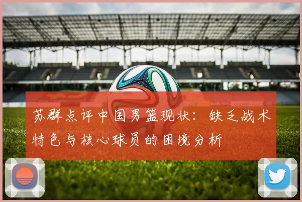 苏群点评中国男篮现状：缺乏战术特色与核心球员的困境分析