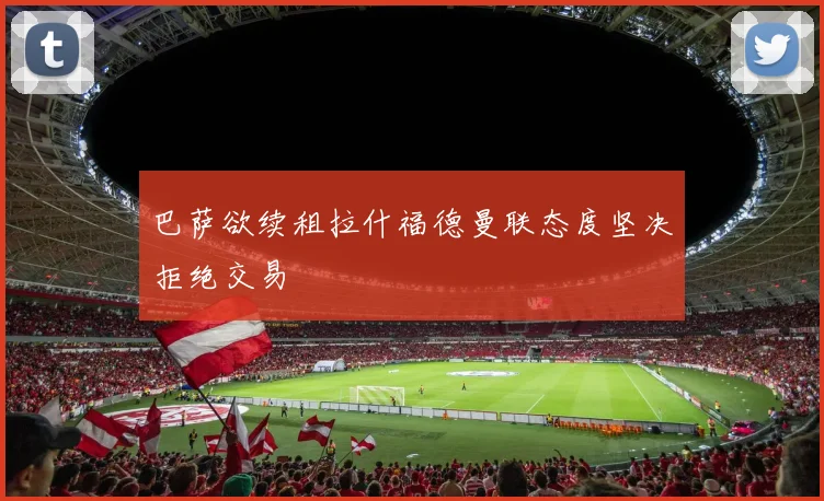 巴萨欲续租拉什福德曼联态度坚决拒绝交易