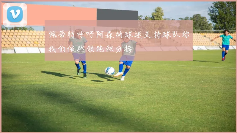 佩蒂特呼吁阿森纳球迷支持球队称我们依然领跑积分榜