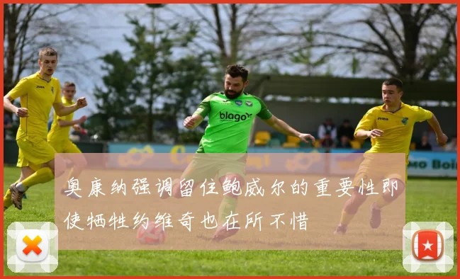 奥康纳强调留住鲍威尔的重要性即使牺牲约维奇也在所不惜