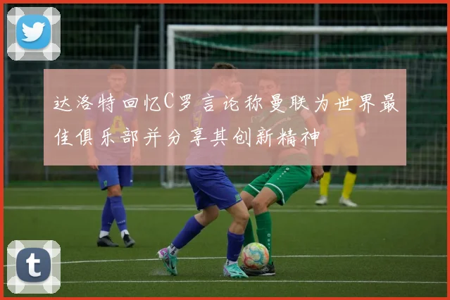 达洛特回忆C罗言论称曼联为世界最佳俱乐部并分享其创新精神