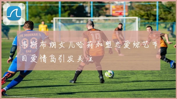 韦斯布朗女儿哈莉加盟恋爱综艺节目爱情岛引发关注