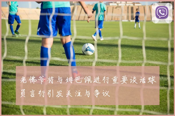 老佛爷将与姆巴佩进行重要谈话球员言行引发关注与争议