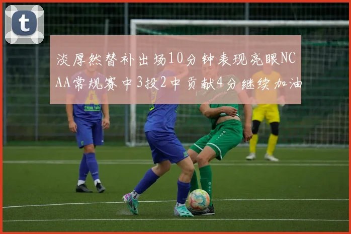 淡厚然替补出场10分钟表现亮眼NCAA常规赛中3投2中贡献4分继续加油