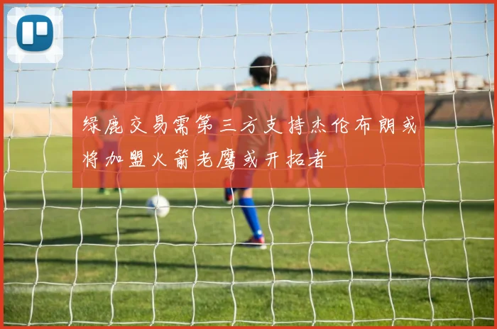 绿鹿交易需第三方支持杰伦布朗或将加盟火箭老鹰或开拓者