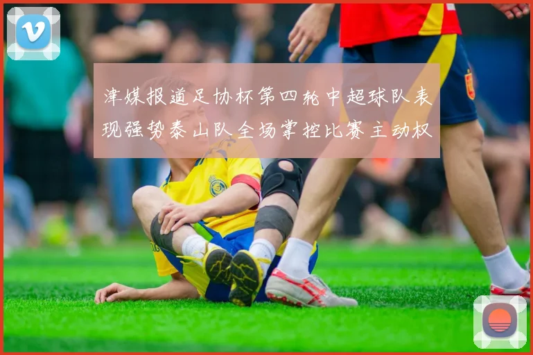 津媒报道足协杯第四轮中超球队表现强势泰山队全场掌控比赛主动权