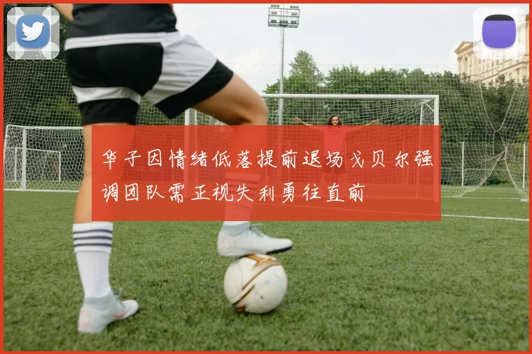 华子因情绪低落提前退场戈贝尔强调团队需正视失利勇往直前