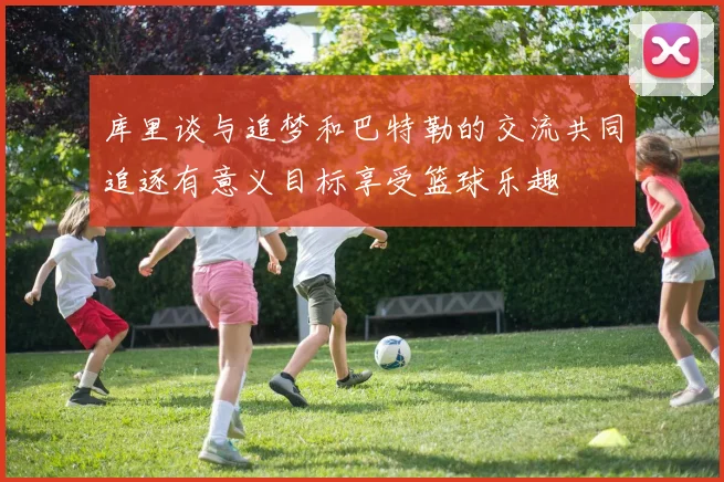 库里谈与追梦和巴特勒的交流共同追逐有意义目标享受篮球乐趣