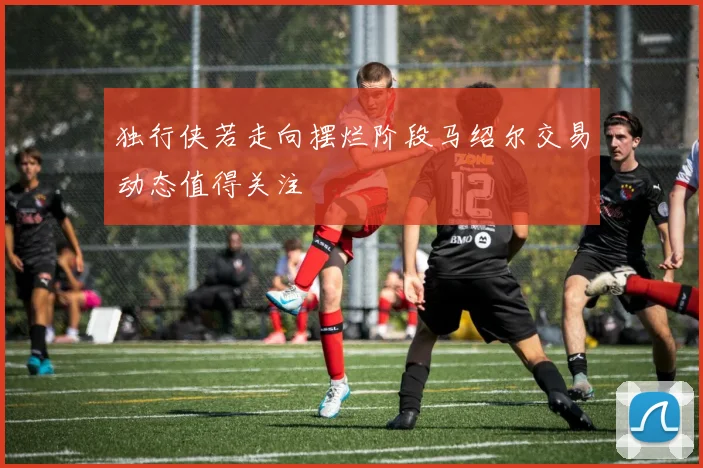 独行侠若走向摆烂阶段马绍尔交易动态值得关注