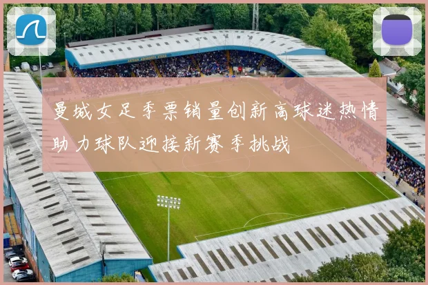曼城女足季票销量创新高球迷热情助力球队迎接新赛季挑战