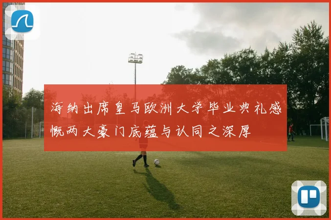 海纳出席皇马欧洲大学毕业典礼感慨两大豪门底蕴与认同之深厚
