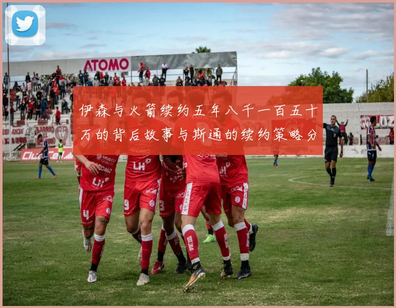 伊森与火箭续约五年八千一百五十万的背后故事与斯通的续约策略分析